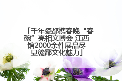 千年瓷都携春晚“春碗”亮相文博会 江西馆2000余件展品尽显赣鄱文化魅力