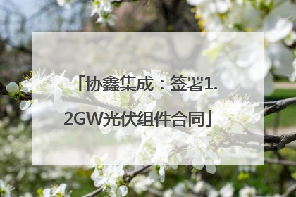 协鑫集成：签署1.2GW光伏组件合同