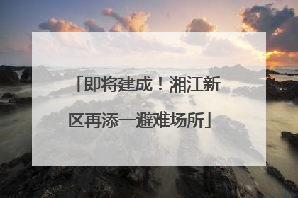 即将建成！湘江新区再添一避难场所