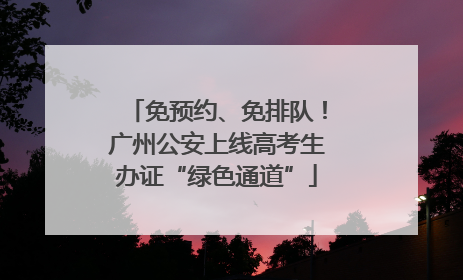 免预约、免排队！广州公安上线高考生办证“绿色通道”