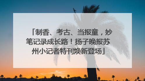 制香、考古、当报童，妙笔记录成长路！扬子晚报苏州小记者特刊焕新登场