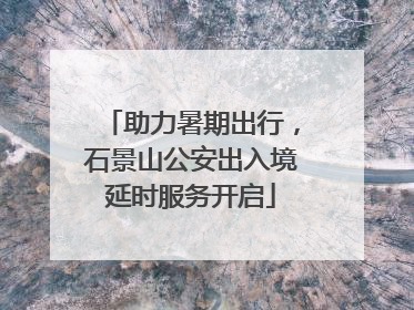 助力暑期出行，石景山公安出入境延时服务开启