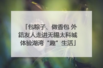 包粽子、做香包 外籍友人走进无锡太科城体验湖湾“趣”生活