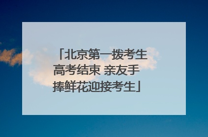 北京第一拨考生高考结束 亲友手捧鲜花迎接考生