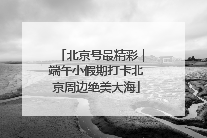 北京号最精彩｜端午小假期打卡北京周边绝美大海