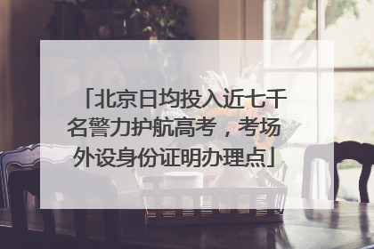 北京日均投入近七千名警力护航高考，考场外设身份证明办理点