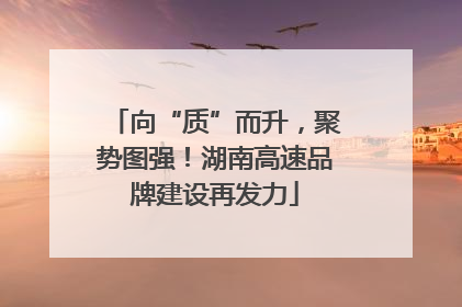 向“质”而升，聚势图强！湖南高速品牌建设再发力