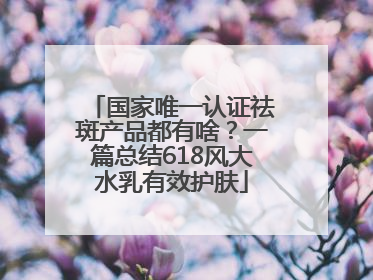 国家唯一认证祛斑产品都有啥？一篇总结618风大水乳有效护肤