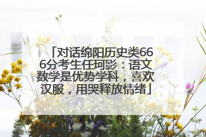对话绵阳历史类666分考生任珂影：语文数学是优势学科，喜欢汉服，用哭释放情绪
