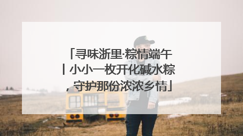 寻味浙里·粽情端午丨小小一枚开化碱水粽，守护那份浓浓乡情