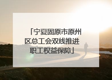 宁夏固原市原州区总工会双线推进职工权益保障