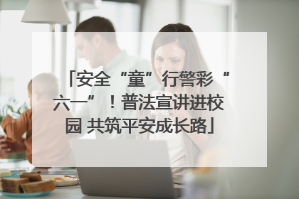 安全“童”行警彩“六一”！普法宣讲进校园 共筑平安成长路