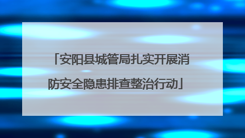 安阳县城管局扎实开展消防安全隐患排查整治行动