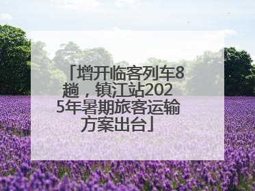 增开临客列车8趟，镇江站2025年暑期旅客运输方案出台