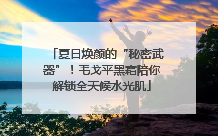 夏日焕颜的“秘密武器”！毛戈平黑霜陪你解锁全天候水光肌