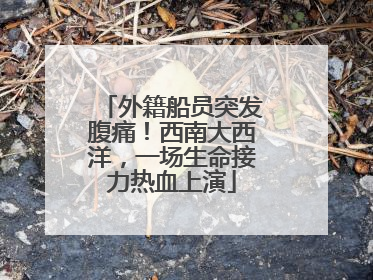 外籍船员突发腹痛！西南大西洋，一场生命接力热血上演