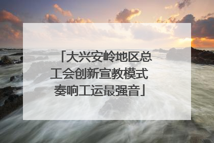 大兴安岭地区总工会创新宣教模式奏响工运最强音