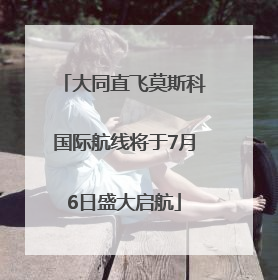 大同直飞莫斯科国际航线将于7月6日盛大启航