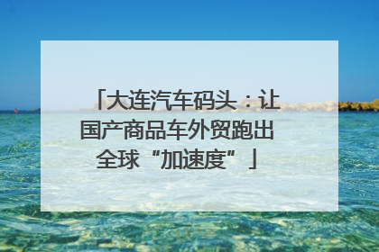 大连汽车码头：让国产商品车外贸跑出全球“加速度”