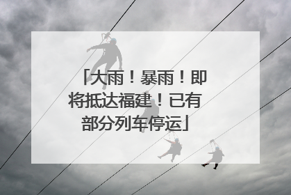 大雨！暴雨！即将抵达福建！已有部分列车停运