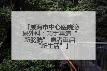 威海市中心医院泌尿外科：巧手再造“新膀胱” 患者重启“新生活”