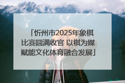 忻州市2025年象棋比赛圆满收官 以棋为媒赋能文化体育融合发展