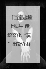 当童趣撞上端午 传统文化“玩”出新花样