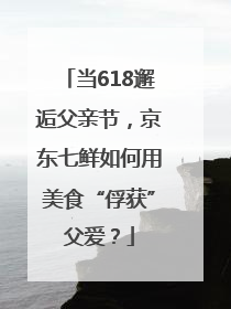 当618邂逅父亲节，京东七鲜如何用美食“俘获”父爱？