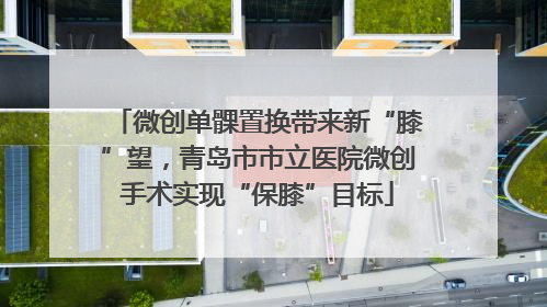 微创单髁置换带来新“膝”望，青岛市市立医院微创手术实现“保膝”目标