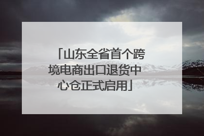 山东全省首个跨境电商出口退货中心仓正式启用