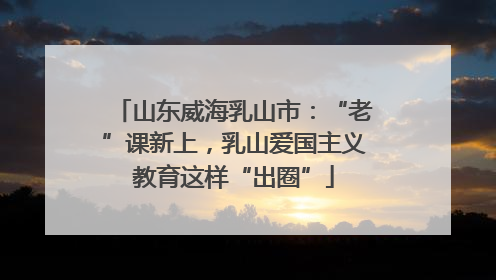 山东威海乳山市：“老”课新上，乳山爱国主义教育这样“出圈”
