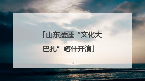 山东援疆“文化大巴扎”喀什开演