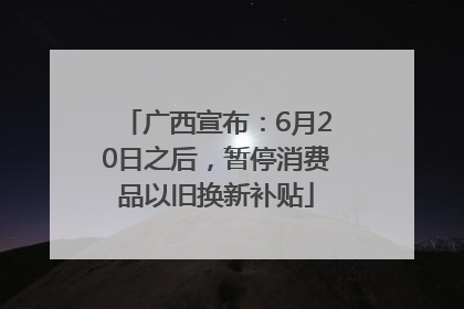 广西宣布：6月20日之后，暂停消费品以旧换新补贴