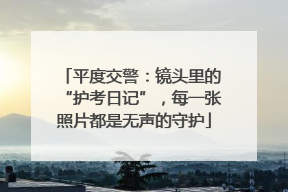 平度交警：镜头里的“护考日记”，每一张照片都是无声的守护