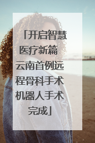 开启智慧医疗新篇 云南首例远程骨科手术机器人手术完成