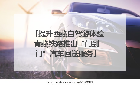 提升西藏自驾游体验 青藏铁路推出“门到门”汽车回送服务