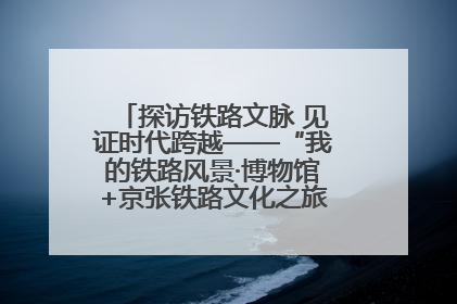 探访铁路文脉 见证时代跨越——“我的铁路风景·博物馆+京张铁路文化之旅”活动在京启动