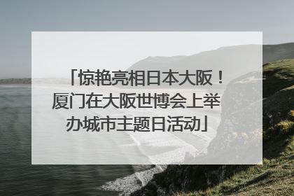 惊艳亮相日本大阪！厦门在大阪世博会上举办城市主题日活动