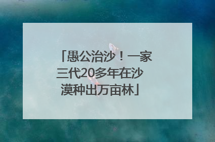 愚公治沙！一家三代20多年在沙漠种出万亩林