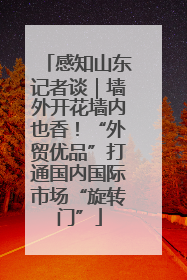 感知山东记者谈｜墙外开花墙内也香！“外贸优品”打通国内国际市场“旋转门”