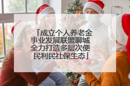 成立个人养老金事业发展联盟聊城全力打造多层次便民利民社保生态
