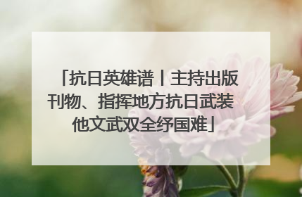 抗日英雄谱丨主持出版刊物、指挥地方抗日武装 他文武双全纾国难