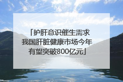 护肝意识催生需求 我国肝脏健康市场今年有望突破800亿元