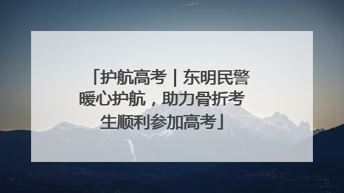 护航高考｜东明民警暖心护航，助力骨折考生顺利参加高考