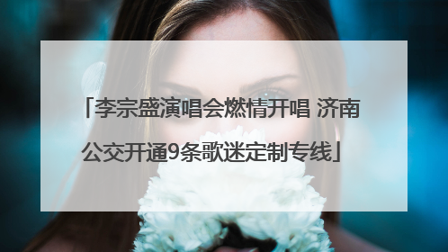 李宗盛演唱会燃情开唱 济南公交开通9条歌迷定制专线