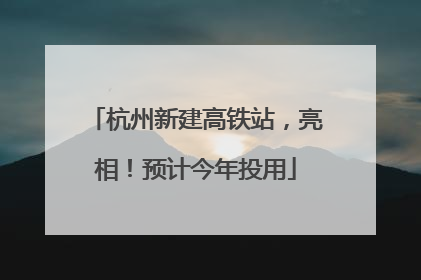 杭州新建高铁站，亮相！预计今年投用