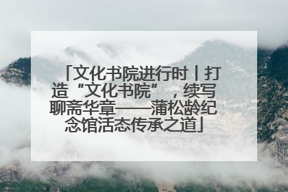文化书院进行时丨打造“文化书院”，续写聊斋华章——蒲松龄纪念馆活态传承之道