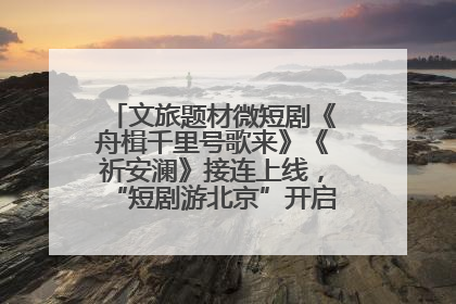 文旅题材微短剧《舟楫千里号歌来》《祈安澜》接连上线，“短剧游北京”开启大运河文化之旅