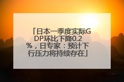 日本一季度实际GDP环比下降0.2%，日专家：预计下行压力将持续存在