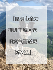 昆明市全力推进主城区老旧燃气管道更新改造